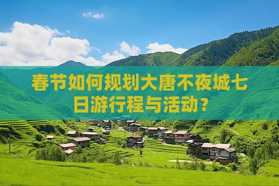 春节如何规划大唐不夜城七日游行程与活动？