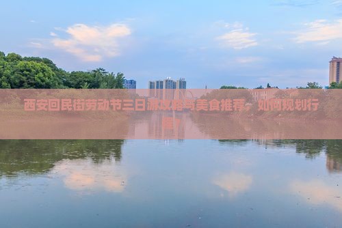 西安回民街劳动节三日游攻略与美食推荐，如何规划行程？