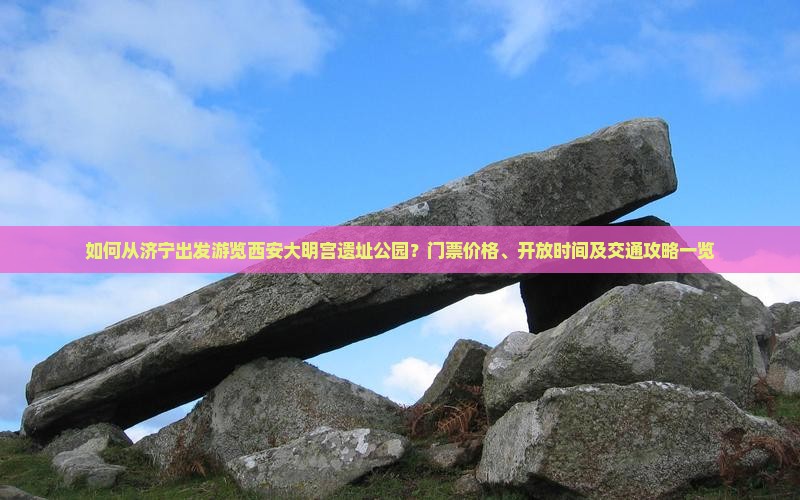 如何从济宁出发游览西安大明宫遗址公园？门票价格、开放时间及交通攻略一览