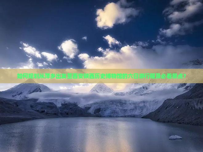 如何规划从萍乡出发至西安陕西历史博物馆的六日游行程及必看景点？