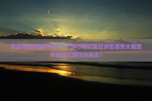 秦皇岛出发如何规划个人游行程以高效游览西安大雁塔并解决交通住宿痛点？