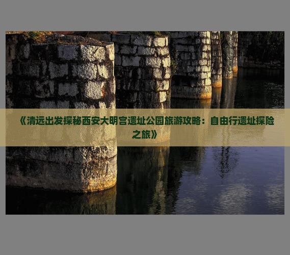 《清远出发探秘西安大明宫遗址公园旅游攻略：自由行遗址探险之旅》