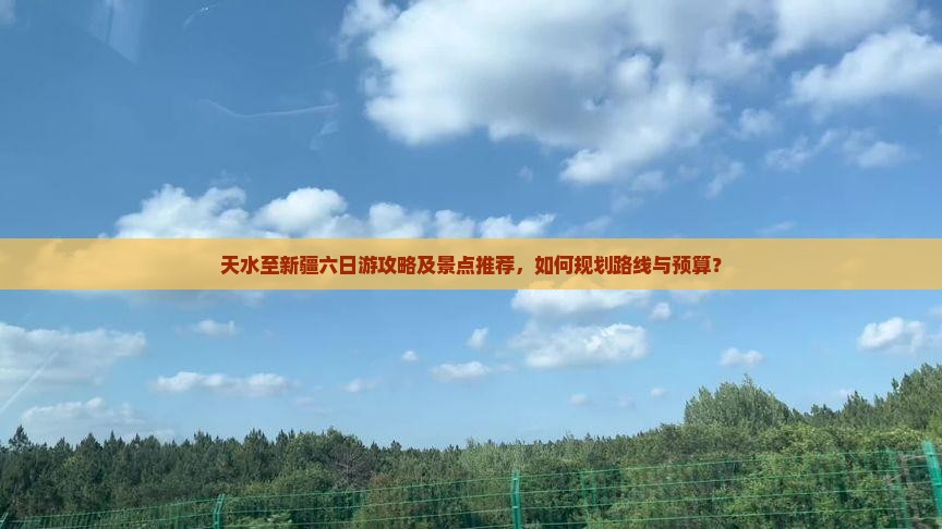 天水至新疆六日游攻略及景点推荐，如何规划路线与预算？