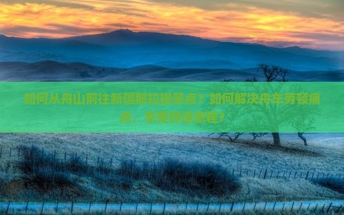 如何从舟山前往新疆那拉提景点？如何解决舟车劳顿痛点，享受舒适旅程？