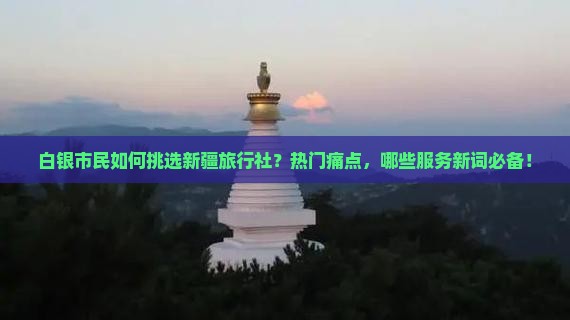 白银市民如何挑选新疆旅行社？热门痛点，哪些服务新词必备！