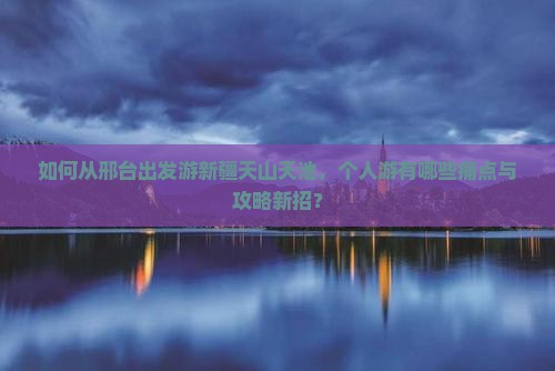 如何从邢台出发游新疆天山天池，个人游有哪些痛点与攻略新招？