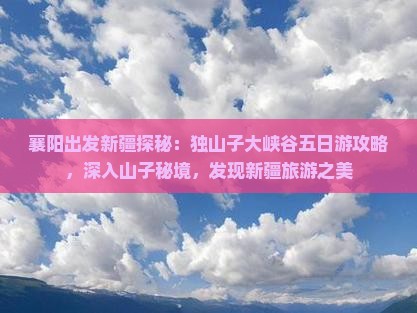 襄阳出发新疆探秘：独山子大峡谷五日游攻略，深入山子秘境，发现新疆旅游之美