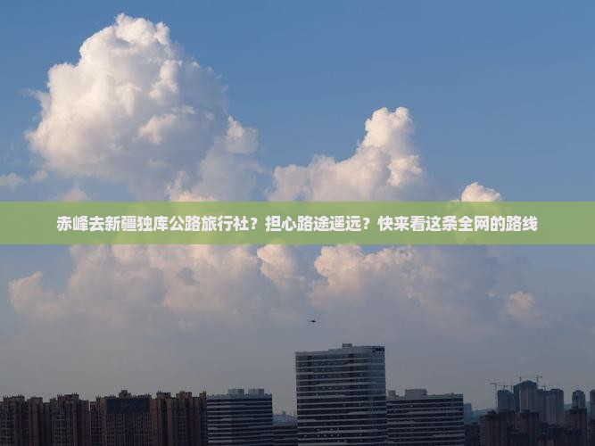 赤峰去新疆独库公路旅行社？担心路途遥远？快来看这条全网的路线