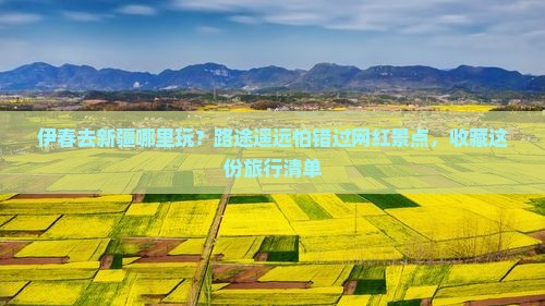 伊春去新疆哪里玩？路途遥远怕错过网红景点，收藏这份旅行清单