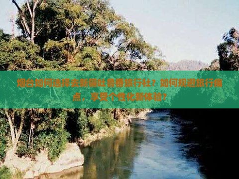 烟台如何选择去新疆吐鲁番旅行社？如何规避旅行痛点，享受个性化新体验？