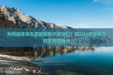 为何选择青岛至新疆布尔津旅行？旅行社新趋势下的定制游痛点