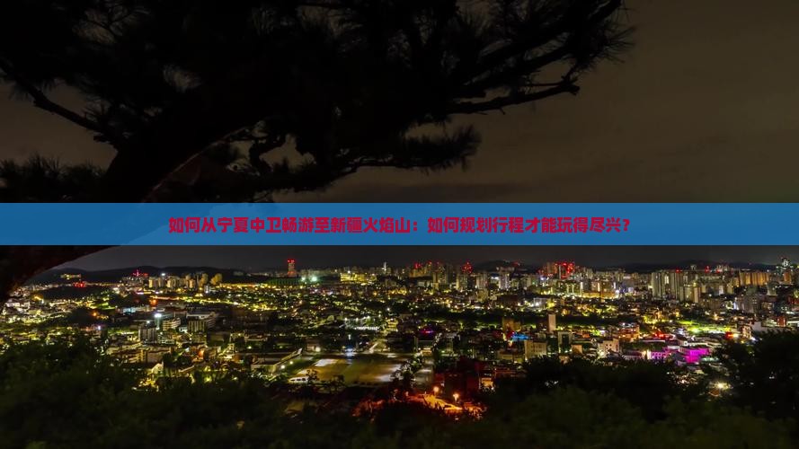 如何从宁夏中卫畅游至新疆火焰山：如何规划行程才能玩得尽兴？