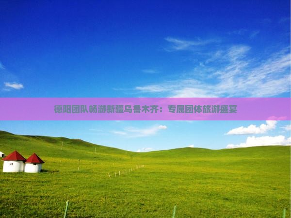 德阳团队畅游新疆乌鲁木齐：专属团体旅游盛宴