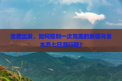 合肥出发，如何规划一次完美的新疆乌鲁木齐七日游行程？