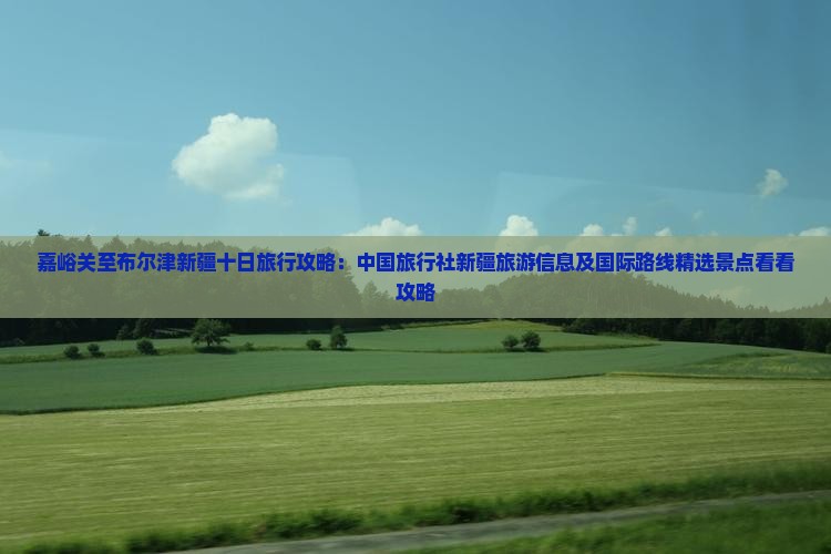 嘉峪关至布尔津新疆十日旅行攻略：中国旅行社新疆旅游信息及国际路线精选景点看看攻略