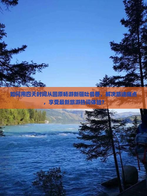 如何用四天时间从固原畅游新疆吐鲁番，解决旅途痛点，享受最新旅游热词体验？