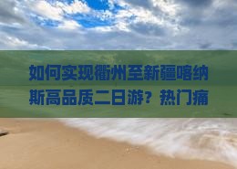 如何实现衢州至新疆喀纳斯高品质二日游？热门痛点，解锁旅行新体验！