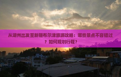 从湖州出发至新疆布尔津旅游攻略：哪些景点不容错过？如何规划行程？