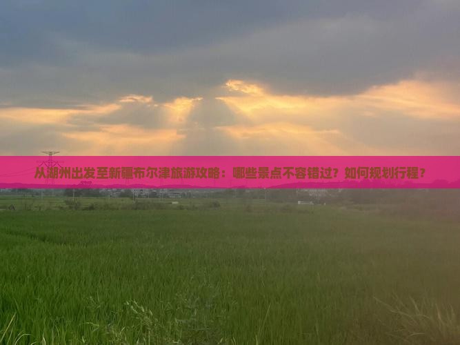 从湖州出发至新疆布尔津旅游攻略：哪些景点不容错过？如何规划行程？