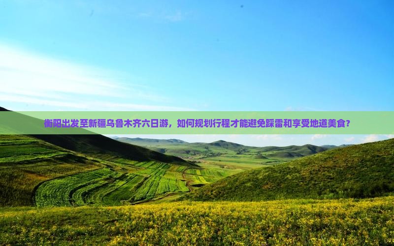 衡阳出发至新疆乌鲁木齐六日游，如何规划行程才能避免踩雷和享受地道美食？