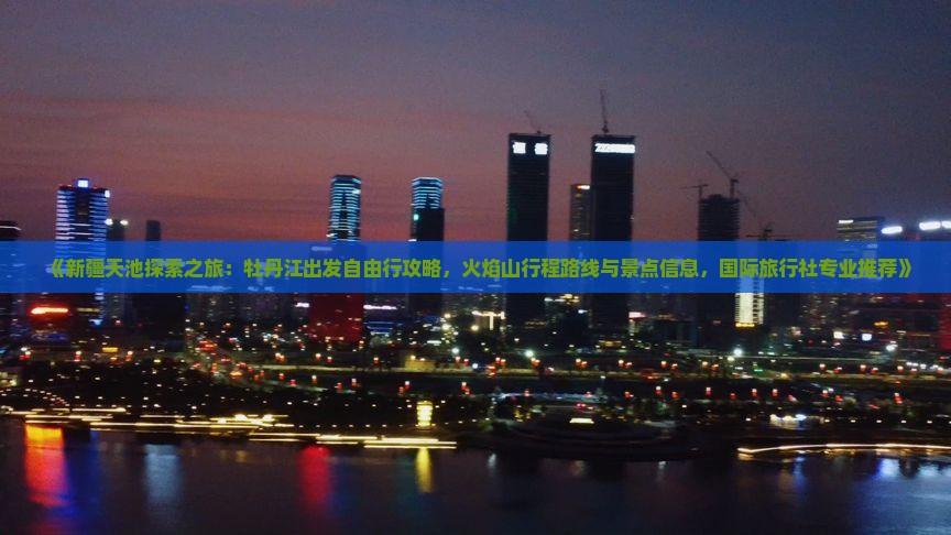 《新疆天池探索之旅：牡丹江出发自由行攻略，火焰山行程路线与景点信息，国际旅行社专业推荐》