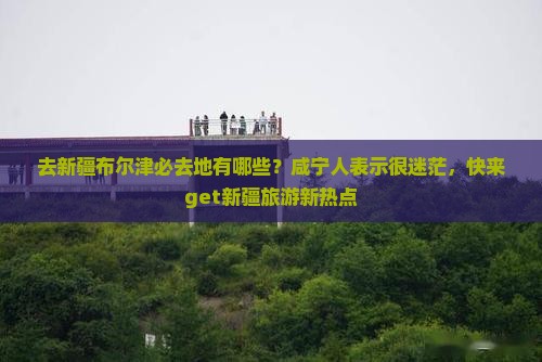 去新疆布尔津必去地有哪些？咸宁人表示很迷茫，快来get新疆旅游新热点