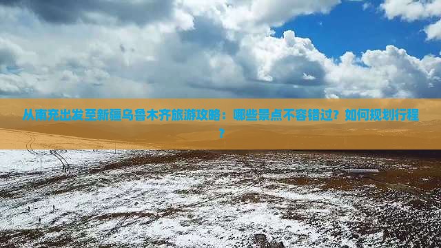 从南充出发至新疆乌鲁木齐旅游攻略：哪些景点不容错过？如何规划行程？