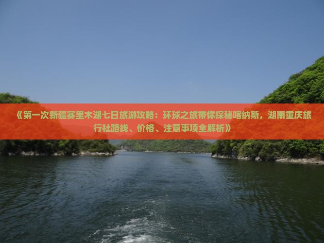 《第一次新疆赛里木湖七日旅游攻略：环球之旅带你探秘喀纳斯，湖南重庆旅行社路线、价格、注意事项全解析》