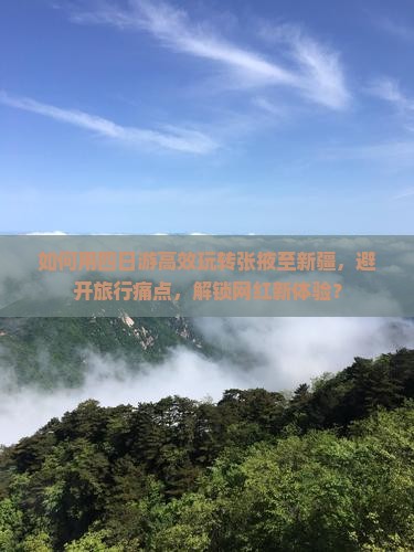 如何用四日游高效玩转张掖至新疆，避开旅行痛点，解锁网红新体验？