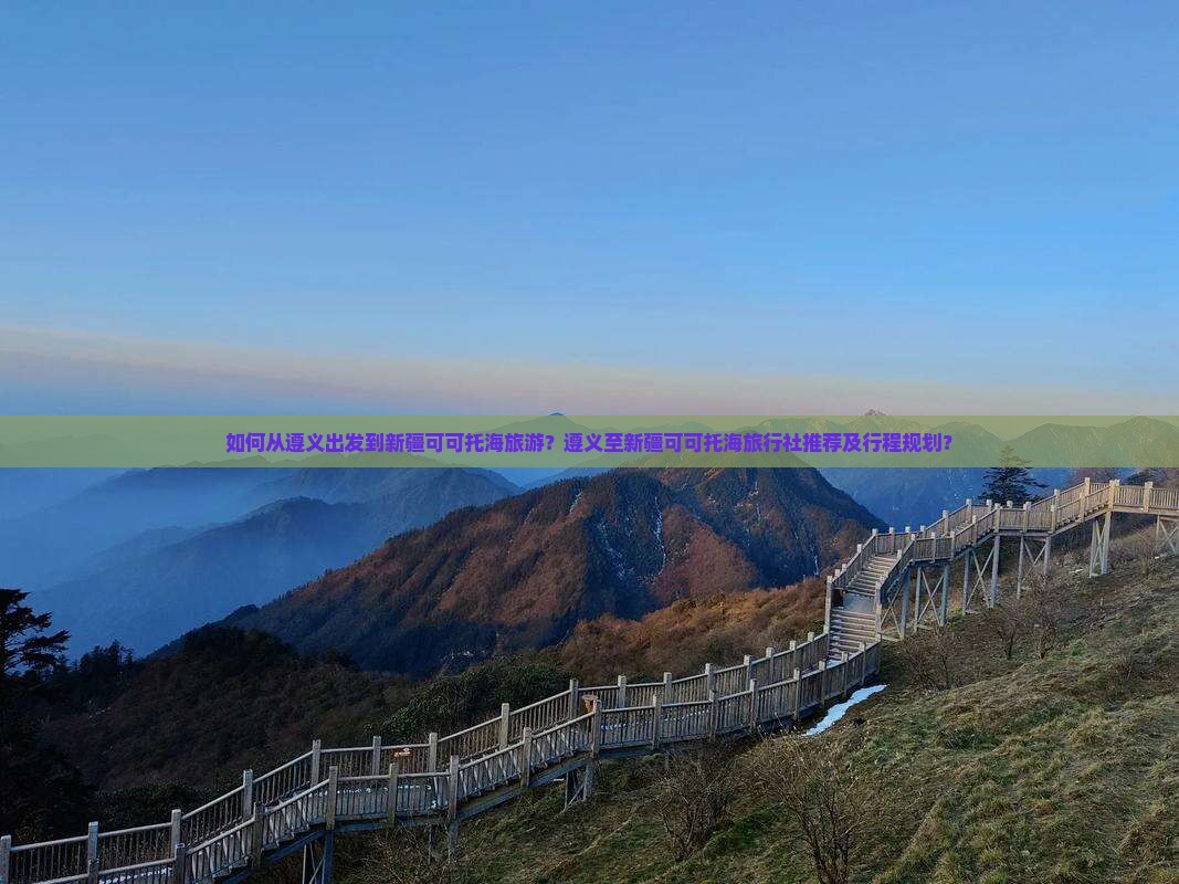 如何从遵义出发到新疆可可托海旅游？遵义至新疆可可托海旅行社推荐及行程规划？