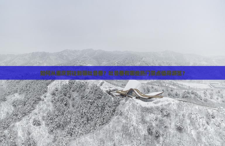 如何从重庆前往新疆吐鲁番？吐鲁番有哪些热门景点值得游览？