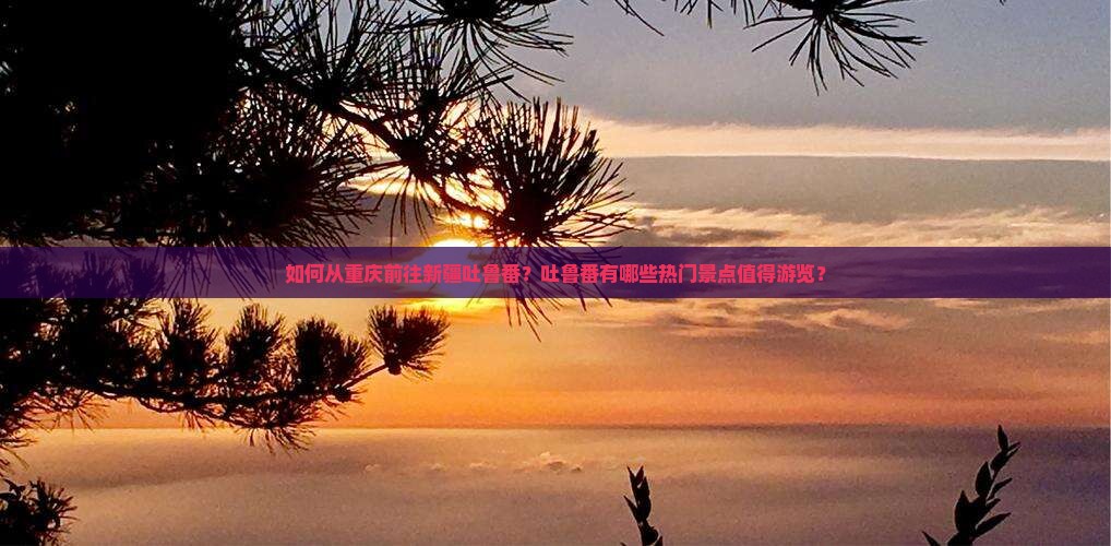 如何从重庆前往新疆吐鲁番？吐鲁番有哪些热门景点值得游览？