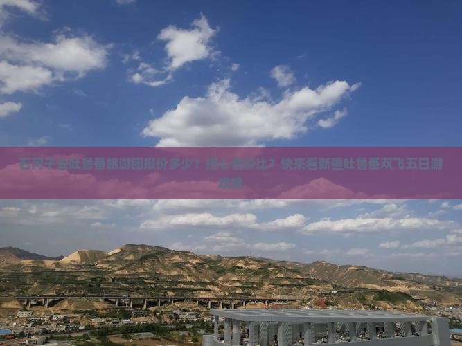 石河子去吐鲁番旅游团报价多少？担心性价比？快来看新疆吐鲁番双飞五日游攻略