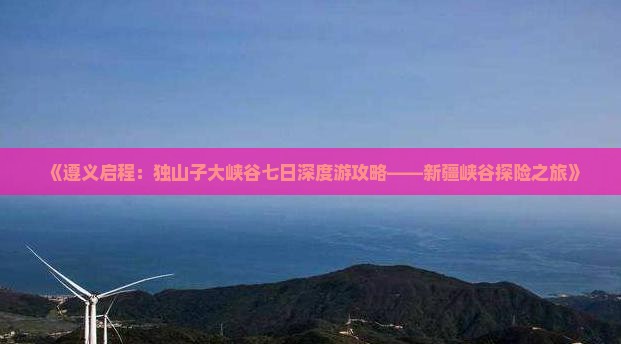 《遵义启程：独山子大峡谷七日深度游攻略——新疆峡谷探险之旅》