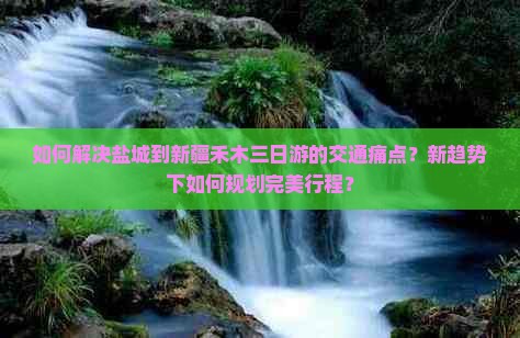 如何解决盐城到新疆禾木三日游的交通痛点？新趋势下如何规划完美行程？