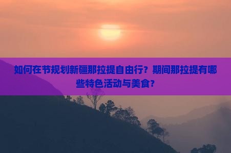 如何在节规划新疆那拉提自由行？期间那拉提有哪些特色活动与美食？