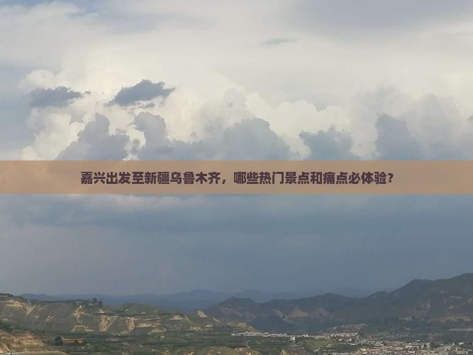 嘉兴出发至新疆乌鲁木齐，哪些热门景点和痛点必体验？