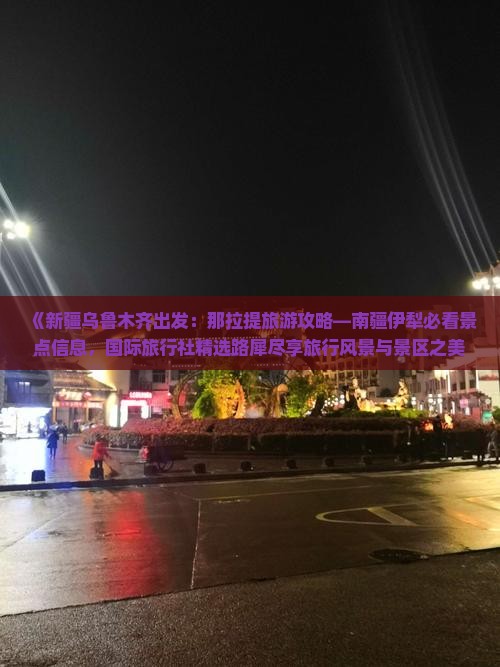 《新疆乌鲁木齐出发：那拉提旅游攻略—南疆伊犁必看景点信息，国际旅行社精选路犀尽享旅行风景与景区之美》