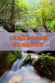 《新疆乌鲁木齐出发：那拉提旅游攻略—南疆伊犁必看景点信息，国际旅行社精选路犀尽享旅行风景与景区之美》