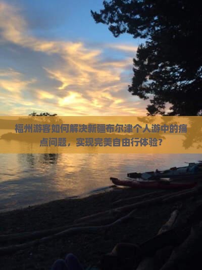 福州游客如何解决新疆布尔津个人游中的痛点问题，实现完美自由行体验？
