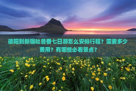 德阳到新疆吐鲁番七日游怎么安排行程？需要多少费用？有哪些必看景点？