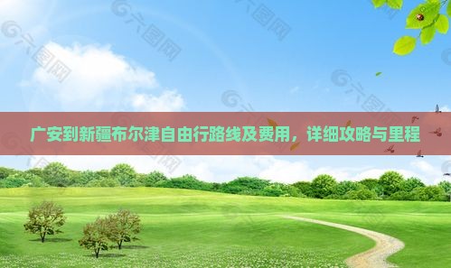 广安到新疆布尔津自由行路线及费用，详细攻略与里程