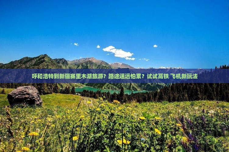 呼和浩特到新疆赛里木湖旅游？路途遥远怕累？试试高铁+飞机新玩法
