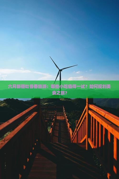 六月新疆吐鲁番旅游：哪些小吃值得一试？如何规划美食之旅？