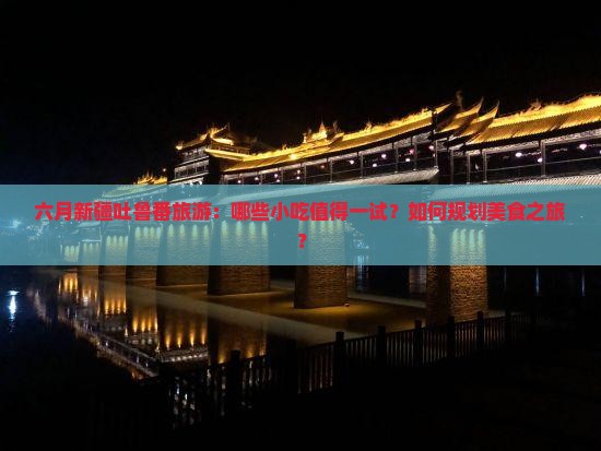 六月新疆吐鲁番旅游：哪些小吃值得一试？如何规划美食之旅？