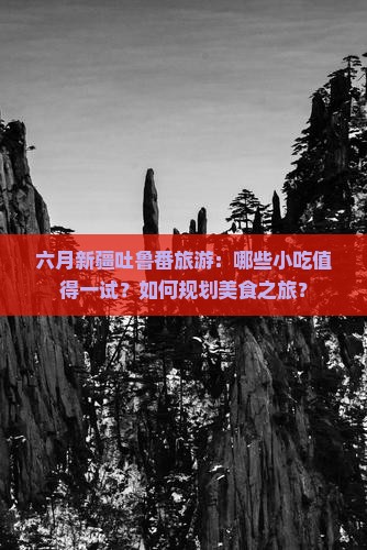 六月新疆吐鲁番旅游：哪些小吃值得一试？如何规划美食之旅？