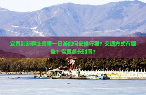 宜昌到新疆吐鲁番一日游如何安排行程？交通方式有哪些？需要多长时间？