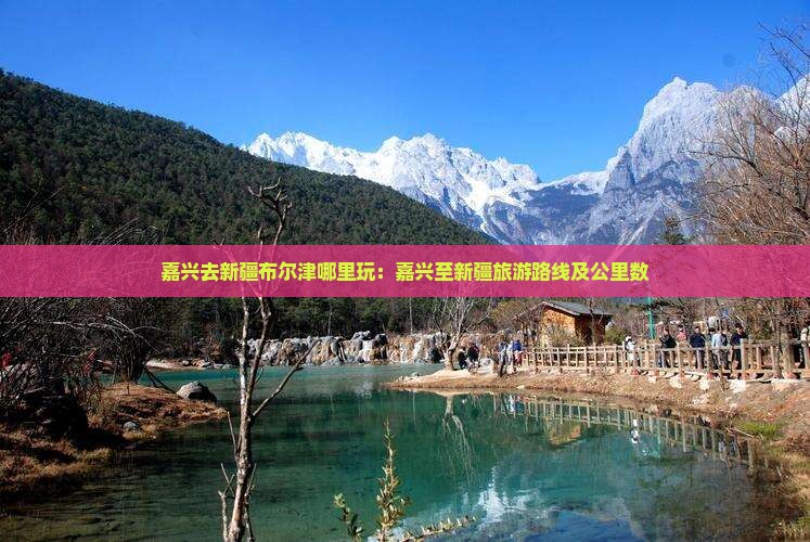 嘉兴去新疆布尔津哪里玩：嘉兴至新疆旅游路线及公里数