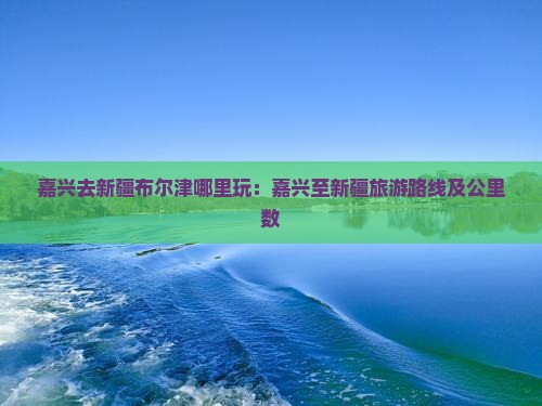 嘉兴去新疆布尔津哪里玩：嘉兴至新疆旅游路线及公里数