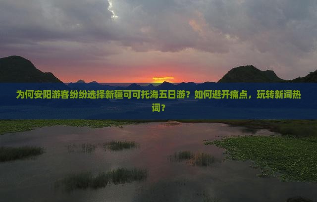 为何安阳游客纷纷选择新疆可可托海五日游？如何避开痛点，玩转新词热词？